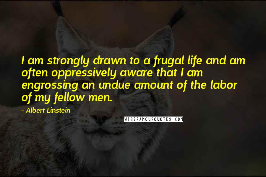 Albert Einstein Quotes: I am strongly drawn to a frugal life and am often oppressively aware that I am engrossing an undue amount of the labor of my fellow men.