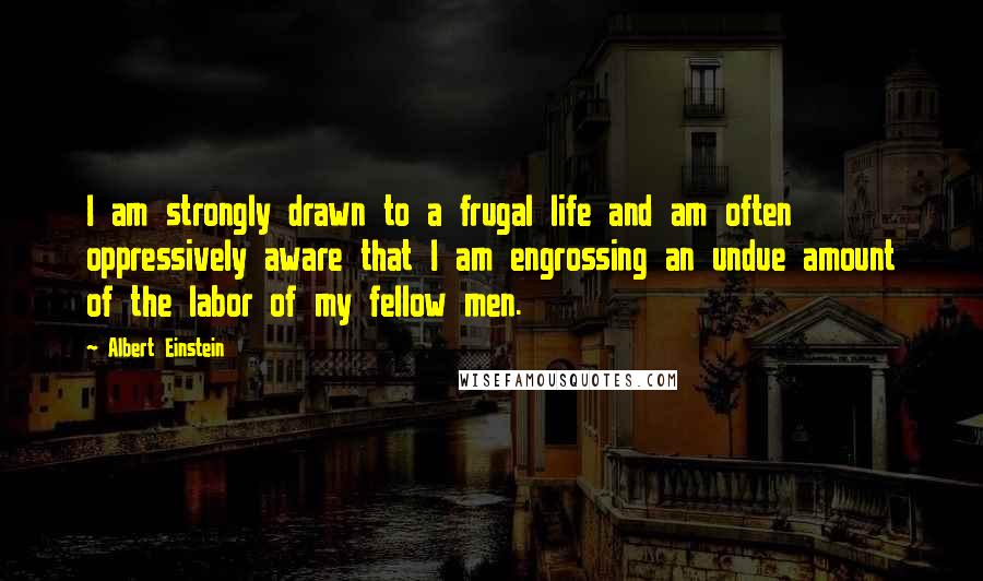 Albert Einstein Quotes: I am strongly drawn to a frugal life and am often oppressively aware that I am engrossing an undue amount of the labor of my fellow men.