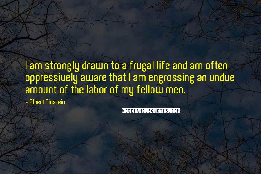 Albert Einstein Quotes: I am strongly drawn to a frugal life and am often oppressively aware that I am engrossing an undue amount of the labor of my fellow men.