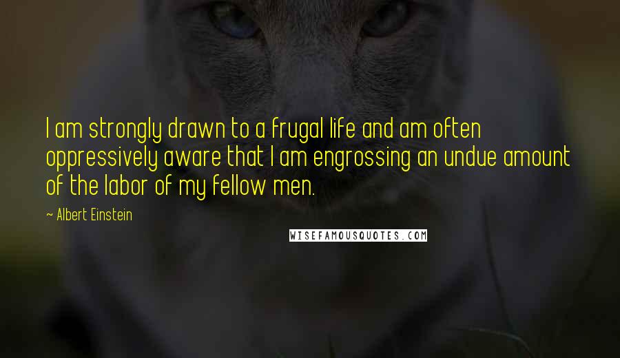 Albert Einstein Quotes: I am strongly drawn to a frugal life and am often oppressively aware that I am engrossing an undue amount of the labor of my fellow men.