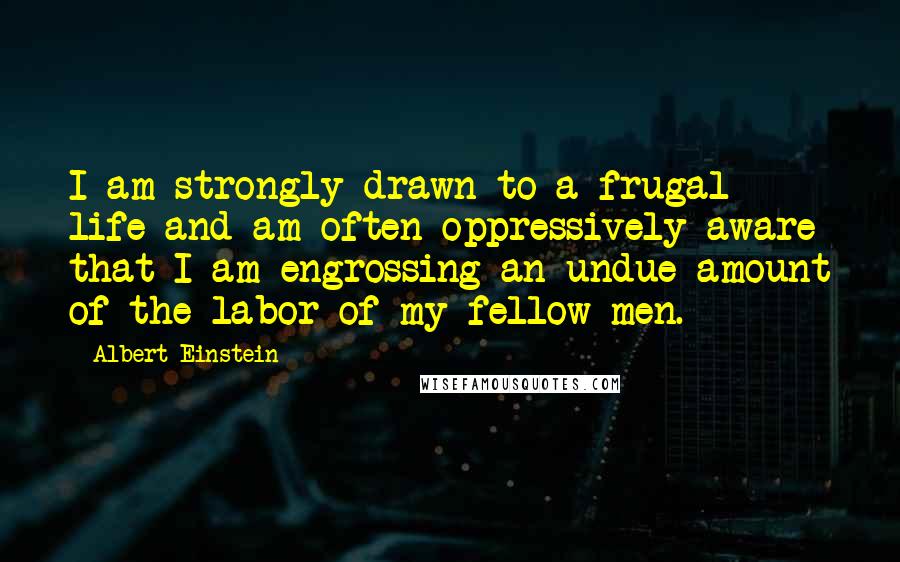 Albert Einstein Quotes: I am strongly drawn to a frugal life and am often oppressively aware that I am engrossing an undue amount of the labor of my fellow men.