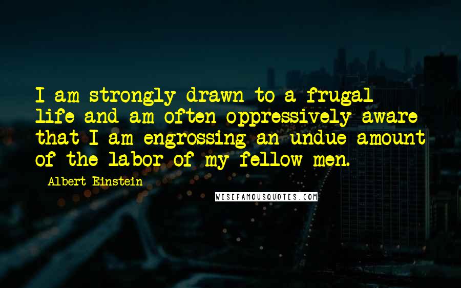 Albert Einstein Quotes: I am strongly drawn to a frugal life and am often oppressively aware that I am engrossing an undue amount of the labor of my fellow men.