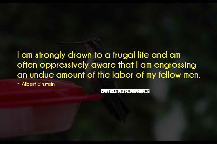 Albert Einstein Quotes: I am strongly drawn to a frugal life and am often oppressively aware that I am engrossing an undue amount of the labor of my fellow men.