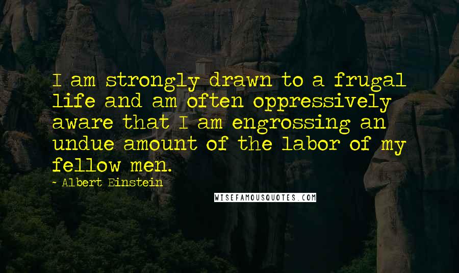 Albert Einstein Quotes: I am strongly drawn to a frugal life and am often oppressively aware that I am engrossing an undue amount of the labor of my fellow men.