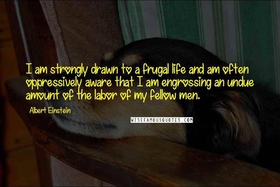 Albert Einstein Quotes: I am strongly drawn to a frugal life and am often oppressively aware that I am engrossing an undue amount of the labor of my fellow men.