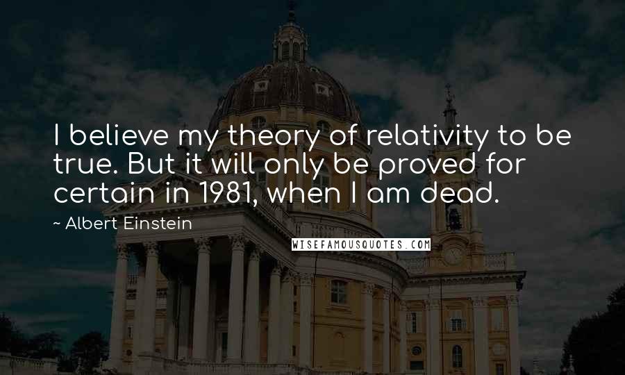 Albert Einstein Quotes: I believe my theory of relativity to be true. But it will only be proved for certain in 1981, when I am dead.