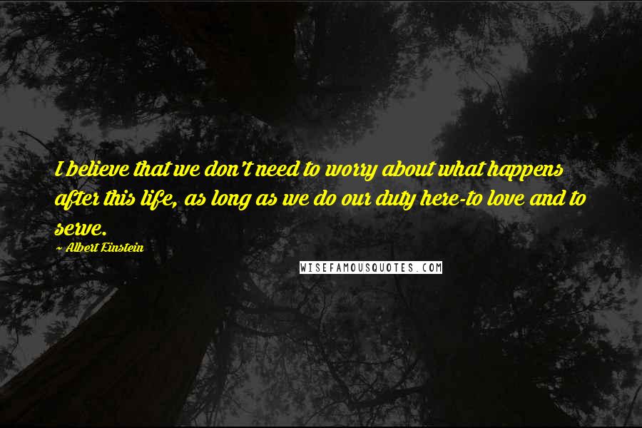 Albert Einstein Quotes: I believe that we don't need to worry about what happens after this life, as long as we do our duty here-to love and to serve.