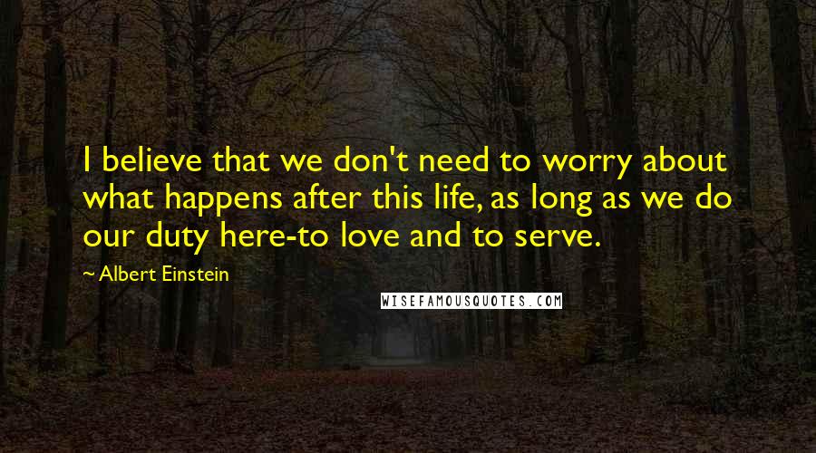 Albert Einstein Quotes: I believe that we don't need to worry about what happens after this life, as long as we do our duty here-to love and to serve.