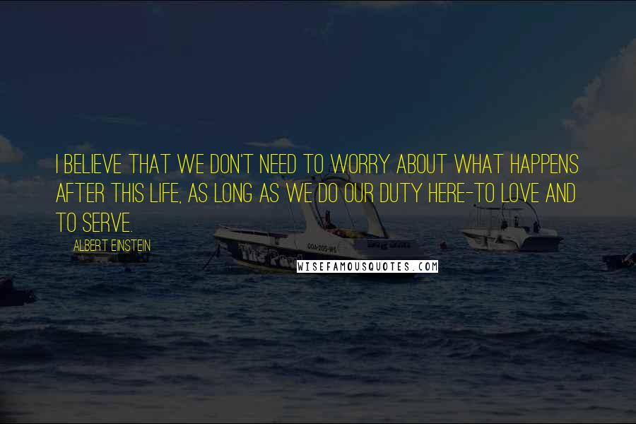 Albert Einstein Quotes: I believe that we don't need to worry about what happens after this life, as long as we do our duty here-to love and to serve.