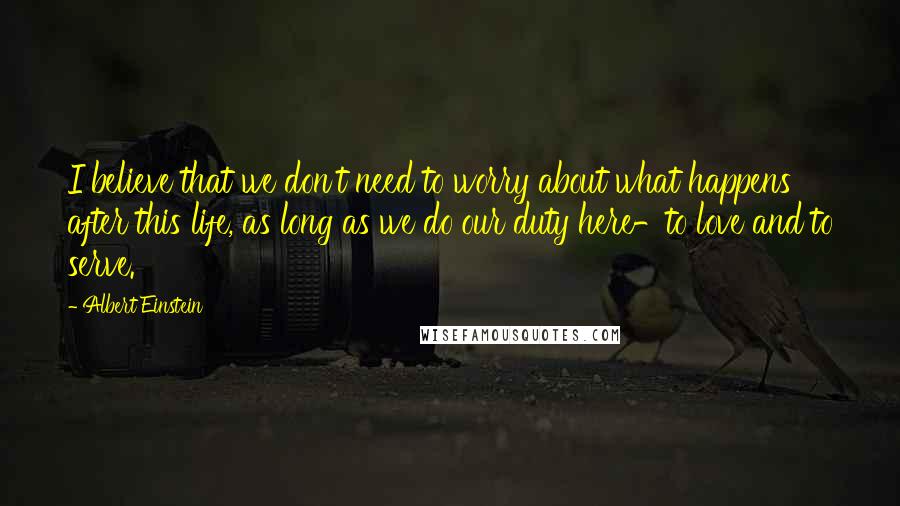 Albert Einstein Quotes: I believe that we don't need to worry about what happens after this life, as long as we do our duty here-to love and to serve.