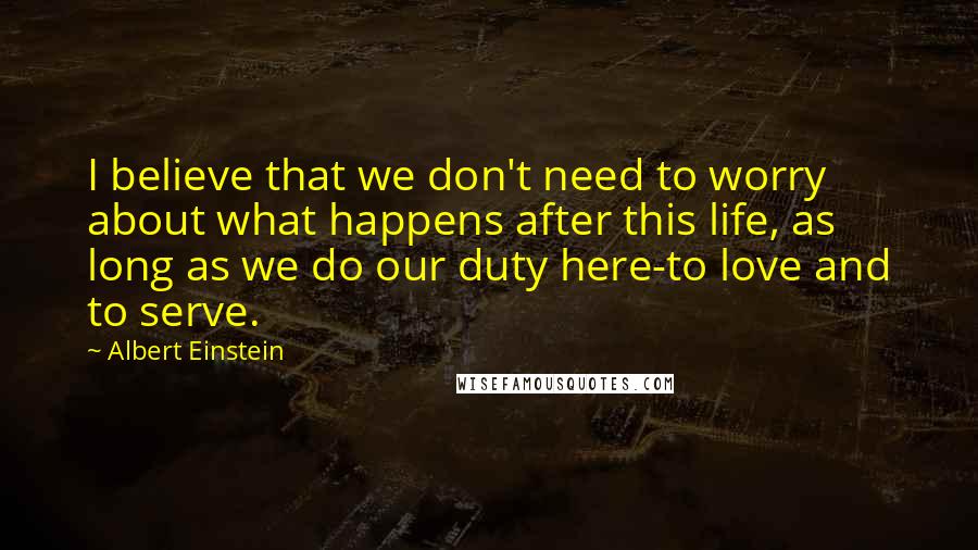 Albert Einstein Quotes: I believe that we don't need to worry about what happens after this life, as long as we do our duty here-to love and to serve.