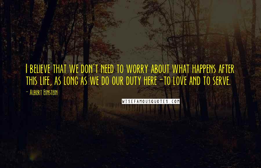 Albert Einstein Quotes: I believe that we don't need to worry about what happens after this life, as long as we do our duty here-to love and to serve.