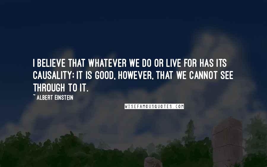 Albert Einstein Quotes: I believe that whatever we do or live for has its causality; it is good, however, that we cannot see through to it.