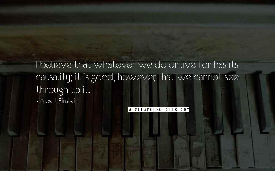 Albert Einstein Quotes: I believe that whatever we do or live for has its causality; it is good, however, that we cannot see through to it.