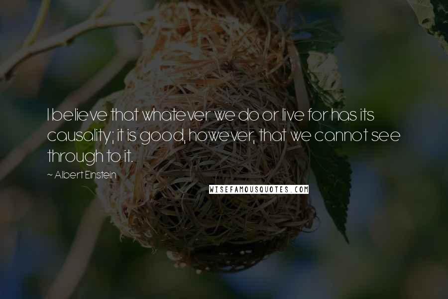 Albert Einstein Quotes: I believe that whatever we do or live for has its causality; it is good, however, that we cannot see through to it.