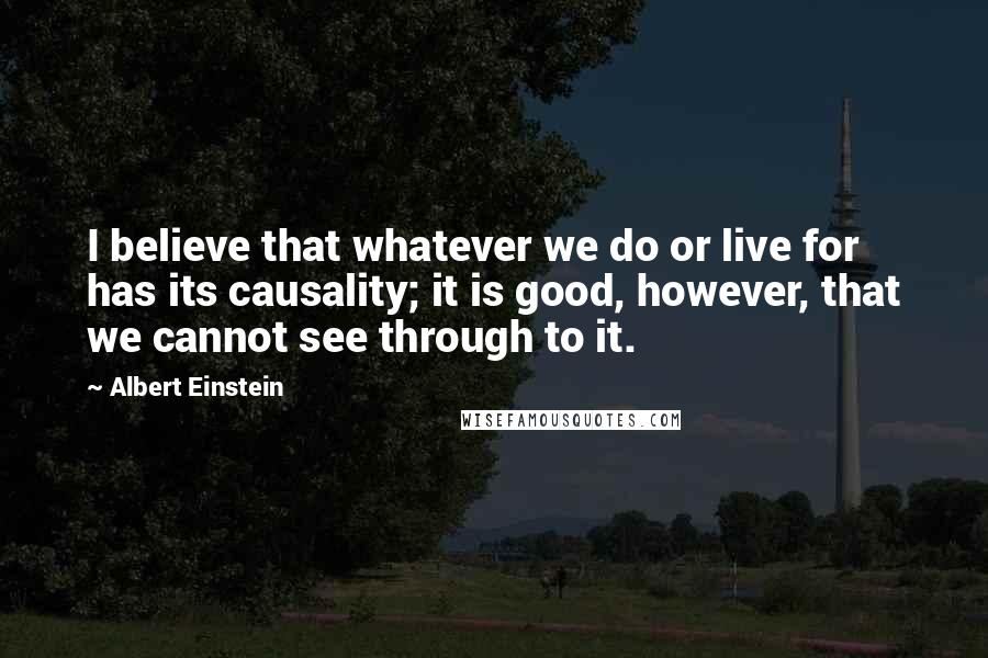 Albert Einstein Quotes: I believe that whatever we do or live for has its causality; it is good, however, that we cannot see through to it.
