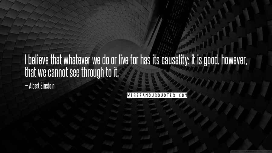 Albert Einstein Quotes: I believe that whatever we do or live for has its causality; it is good, however, that we cannot see through to it.