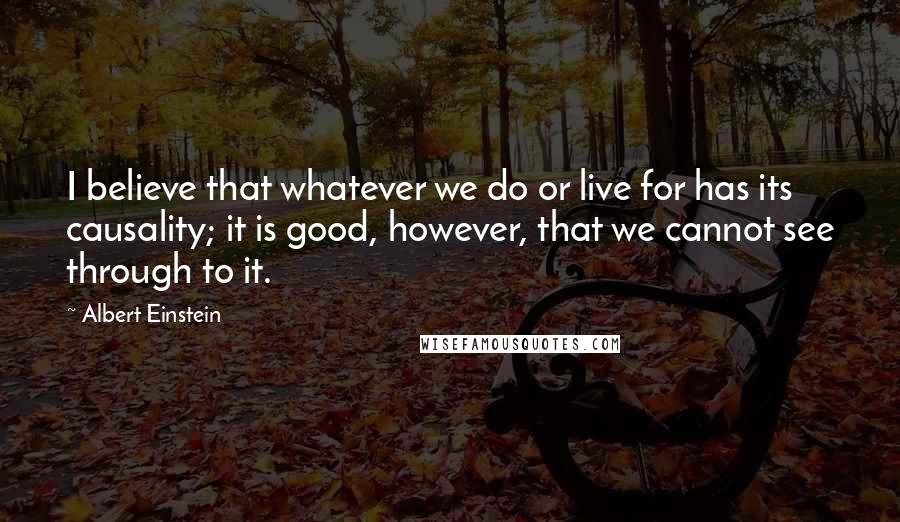 Albert Einstein Quotes: I believe that whatever we do or live for has its causality; it is good, however, that we cannot see through to it.