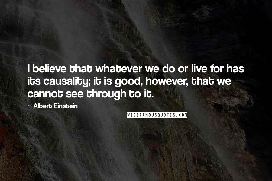Albert Einstein Quotes: I believe that whatever we do or live for has its causality; it is good, however, that we cannot see through to it.