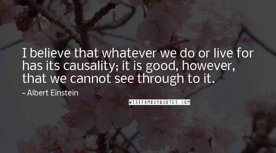 Albert Einstein Quotes: I believe that whatever we do or live for has its causality; it is good, however, that we cannot see through to it.