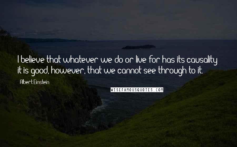 Albert Einstein Quotes: I believe that whatever we do or live for has its causality; it is good, however, that we cannot see through to it.
