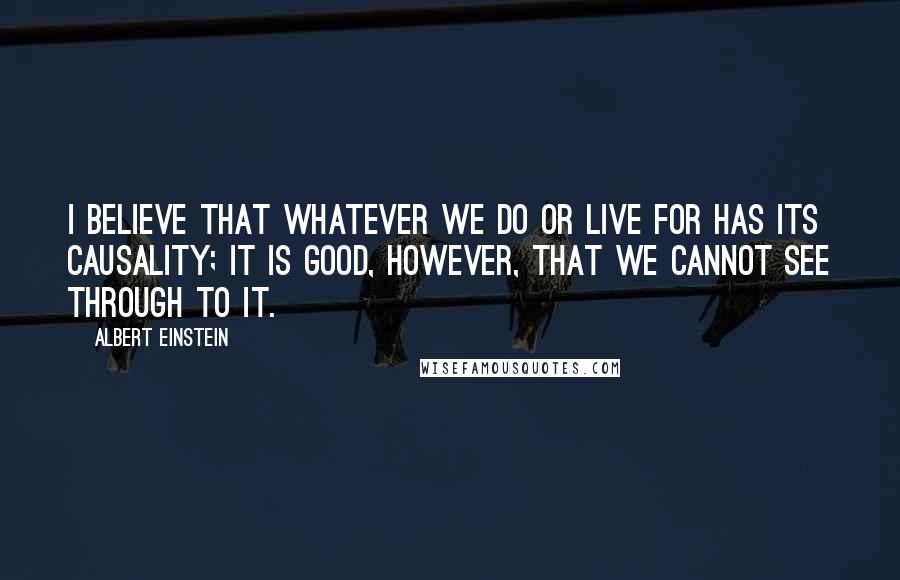 Albert Einstein Quotes: I believe that whatever we do or live for has its causality; it is good, however, that we cannot see through to it.