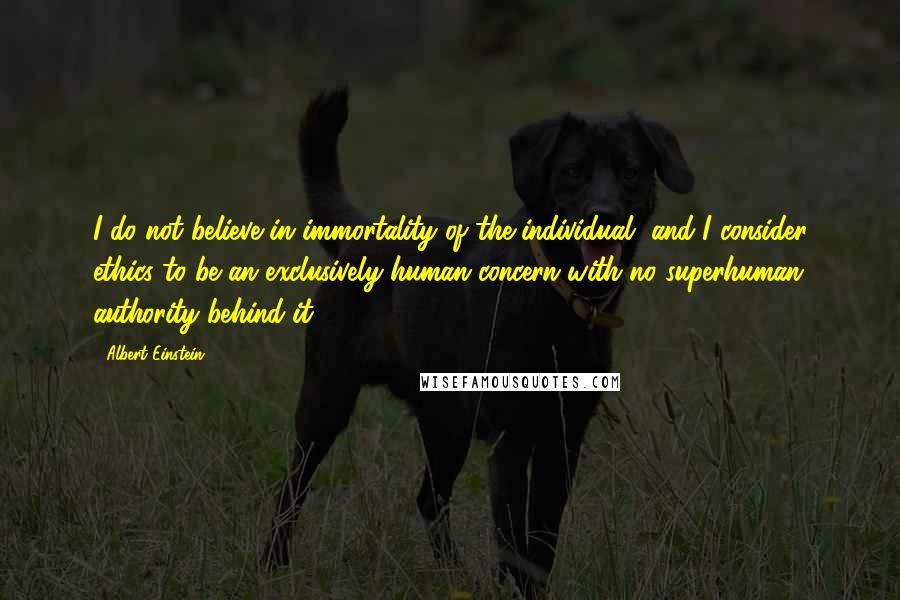 Albert Einstein Quotes: I do not believe in immortality of the individual, and I consider ethics to be an exclusively human concern with no superhuman authority behind it.