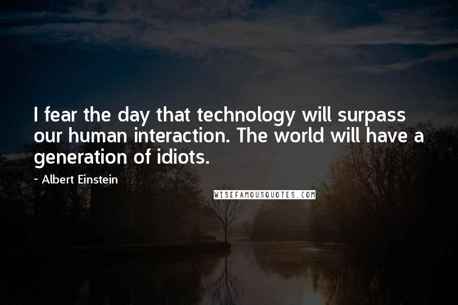 Albert Einstein Quotes: I fear the day that technology will surpass our human interaction. The world will have a generation of idiots.