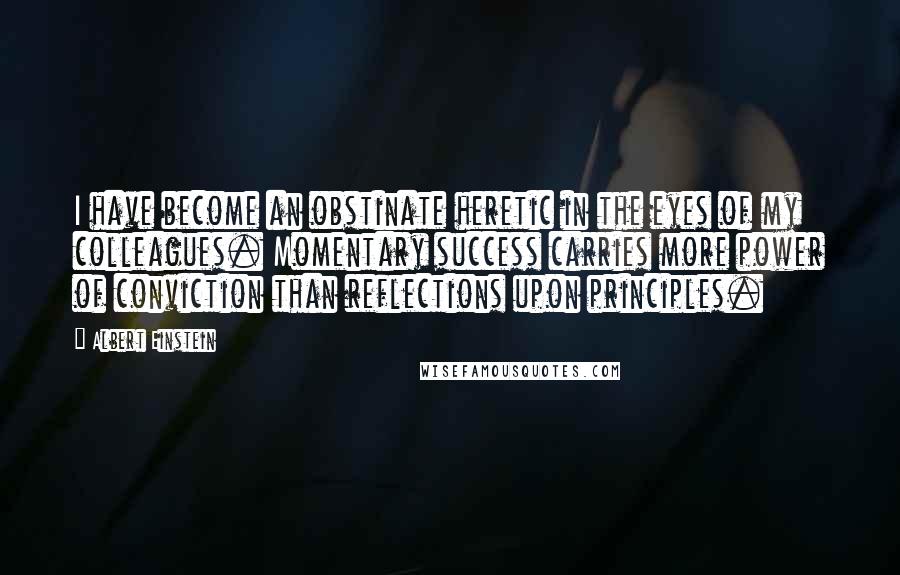 Albert Einstein Quotes: I have become an obstinate heretic in the eyes of my colleagues. Momentary success carries more power of conviction than reflections upon principles.