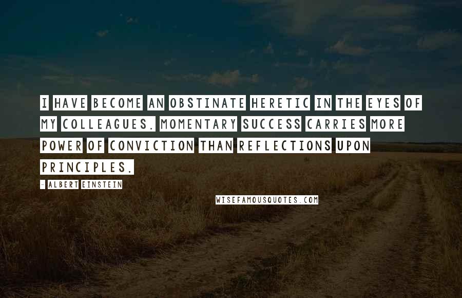 Albert Einstein Quotes: I have become an obstinate heretic in the eyes of my colleagues. Momentary success carries more power of conviction than reflections upon principles.