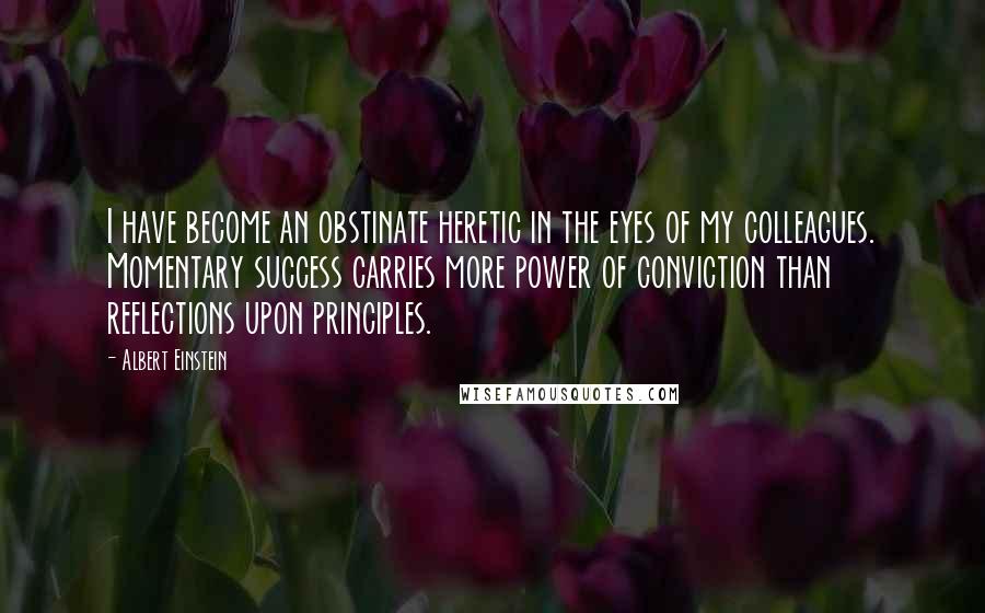 Albert Einstein Quotes: I have become an obstinate heretic in the eyes of my colleagues. Momentary success carries more power of conviction than reflections upon principles.