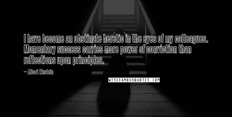 Albert Einstein Quotes: I have become an obstinate heretic in the eyes of my colleagues. Momentary success carries more power of conviction than reflections upon principles.