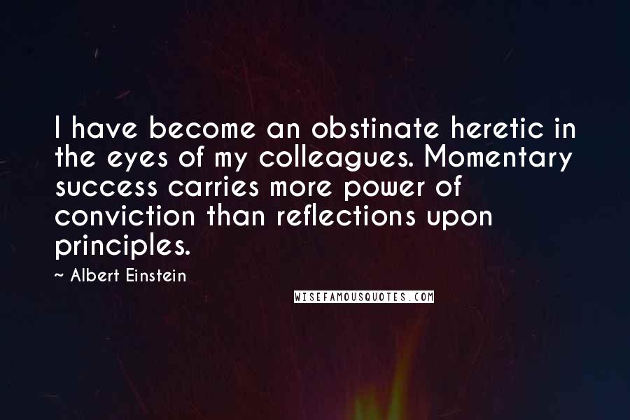 Albert Einstein Quotes: I have become an obstinate heretic in the eyes of my colleagues. Momentary success carries more power of conviction than reflections upon principles.