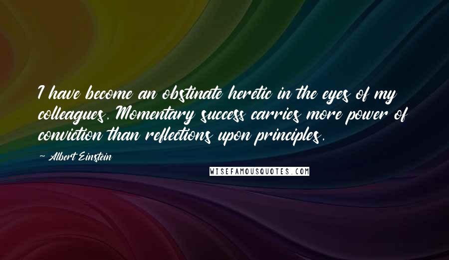 Albert Einstein Quotes: I have become an obstinate heretic in the eyes of my colleagues. Momentary success carries more power of conviction than reflections upon principles.