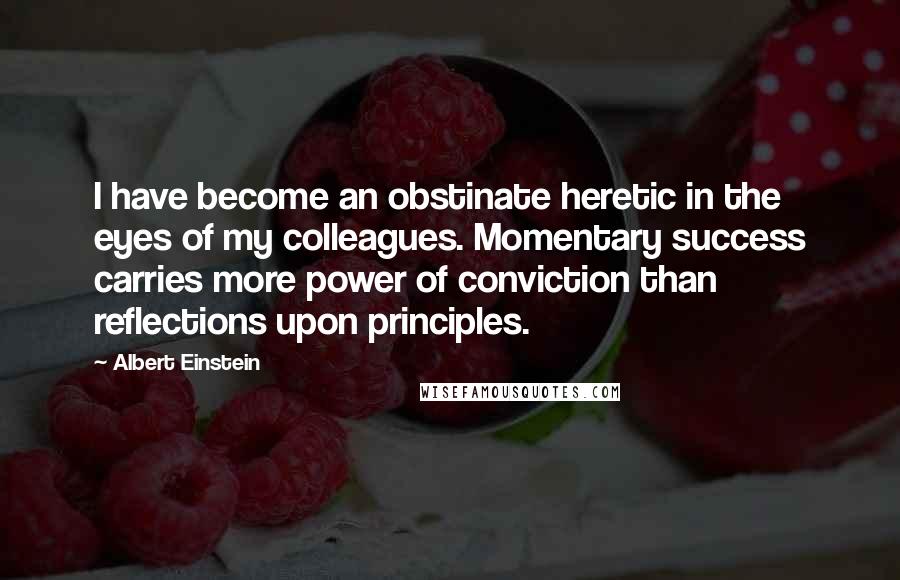 Albert Einstein Quotes: I have become an obstinate heretic in the eyes of my colleagues. Momentary success carries more power of conviction than reflections upon principles.