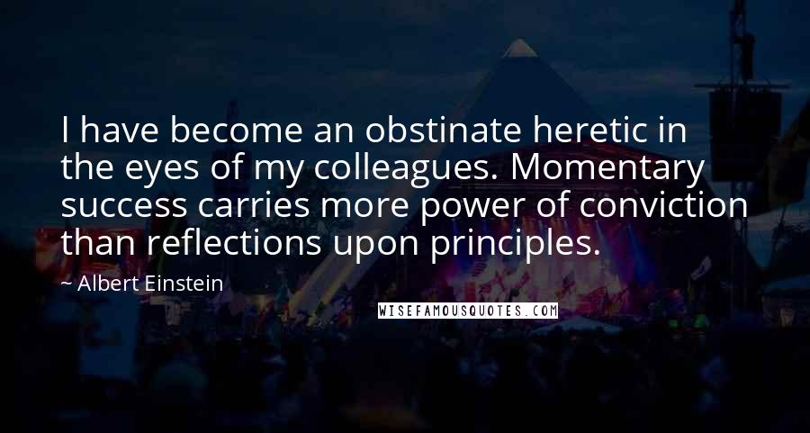 Albert Einstein Quotes: I have become an obstinate heretic in the eyes of my colleagues. Momentary success carries more power of conviction than reflections upon principles.