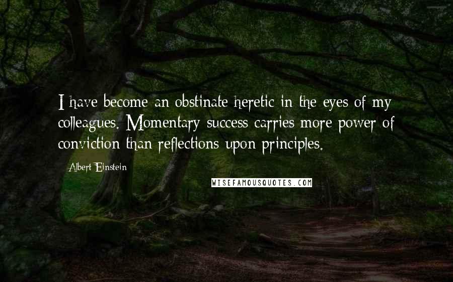 Albert Einstein Quotes: I have become an obstinate heretic in the eyes of my colleagues. Momentary success carries more power of conviction than reflections upon principles.