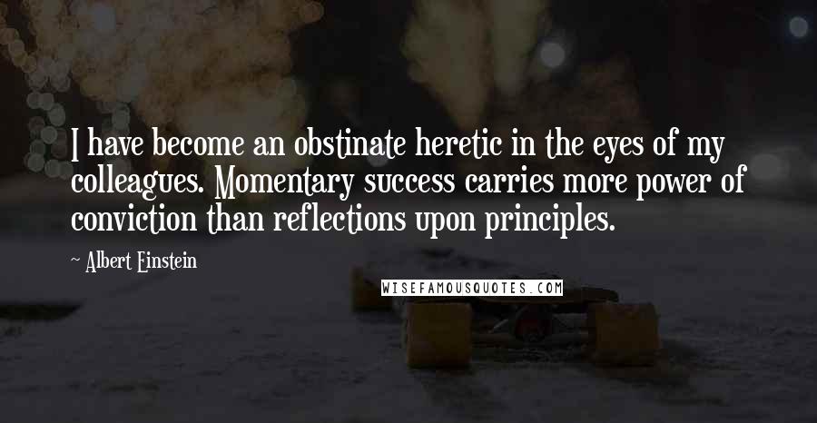 Albert Einstein Quotes: I have become an obstinate heretic in the eyes of my colleagues. Momentary success carries more power of conviction than reflections upon principles.