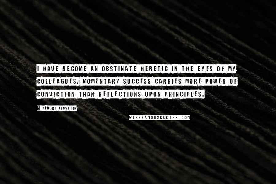 Albert Einstein Quotes: I have become an obstinate heretic in the eyes of my colleagues. Momentary success carries more power of conviction than reflections upon principles.