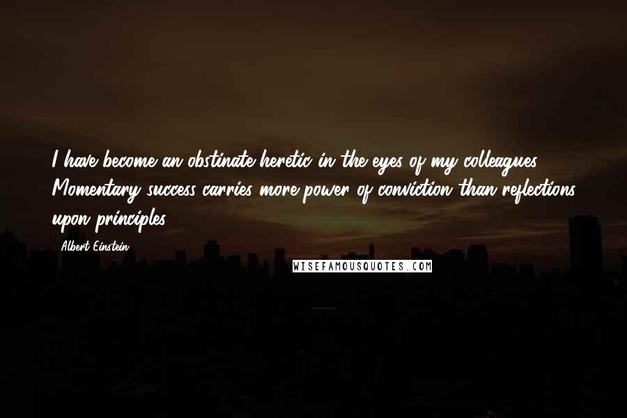 Albert Einstein Quotes: I have become an obstinate heretic in the eyes of my colleagues. Momentary success carries more power of conviction than reflections upon principles.