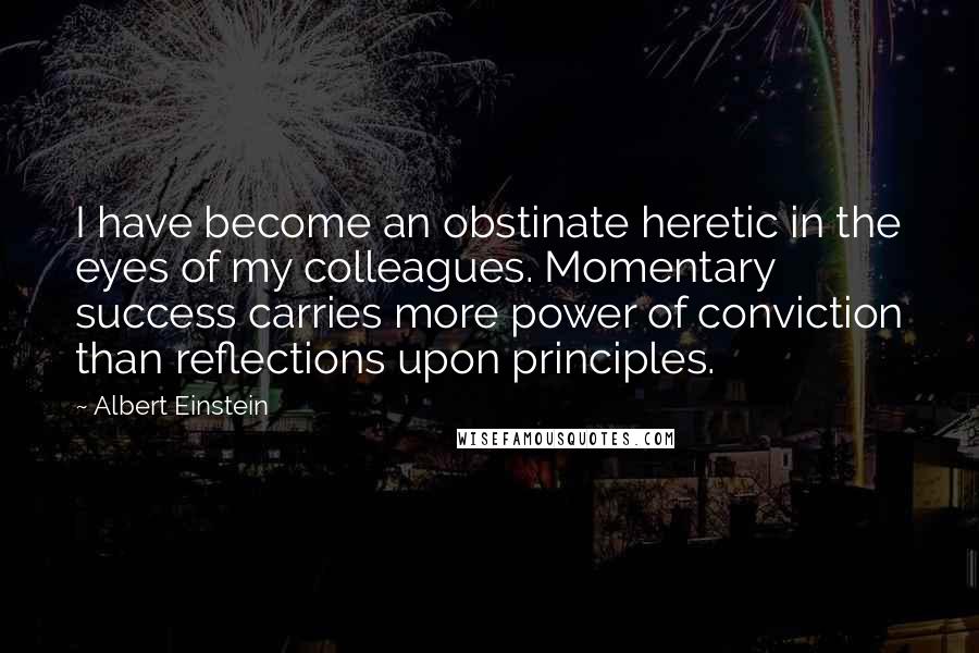 Albert Einstein Quotes: I have become an obstinate heretic in the eyes of my colleagues. Momentary success carries more power of conviction than reflections upon principles.