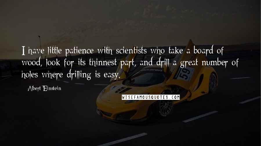 Albert Einstein Quotes: I have little patience with scientists who take a board of wood, look for its thinnest part, and drill a great number of holes where drilling is easy.