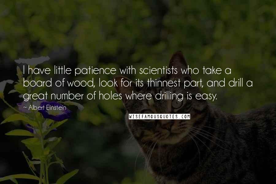 Albert Einstein Quotes: I have little patience with scientists who take a board of wood, look for its thinnest part, and drill a great number of holes where drilling is easy.