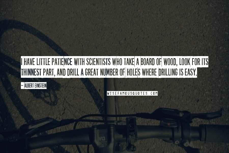 Albert Einstein Quotes: I have little patience with scientists who take a board of wood, look for its thinnest part, and drill a great number of holes where drilling is easy.