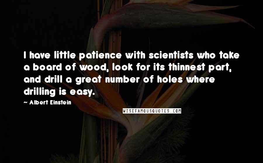 Albert Einstein Quotes: I have little patience with scientists who take a board of wood, look for its thinnest part, and drill a great number of holes where drilling is easy.