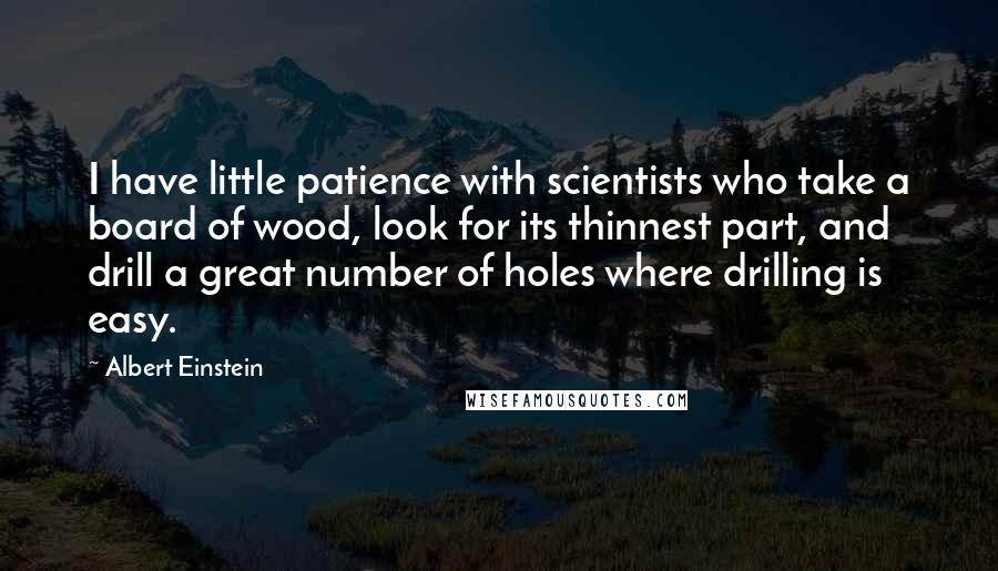 Albert Einstein Quotes: I have little patience with scientists who take a board of wood, look for its thinnest part, and drill a great number of holes where drilling is easy.