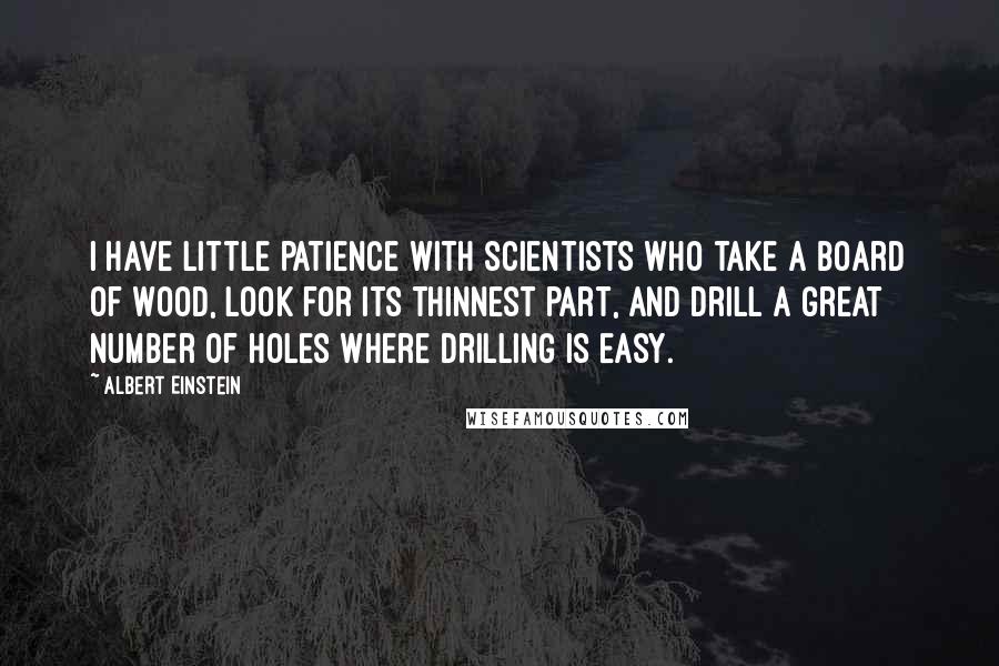 Albert Einstein Quotes: I have little patience with scientists who take a board of wood, look for its thinnest part, and drill a great number of holes where drilling is easy.