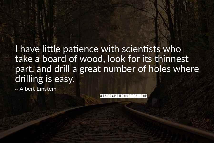 Albert Einstein Quotes: I have little patience with scientists who take a board of wood, look for its thinnest part, and drill a great number of holes where drilling is easy.