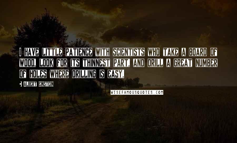 Albert Einstein Quotes: I have little patience with scientists who take a board of wood, look for its thinnest part, and drill a great number of holes where drilling is easy.