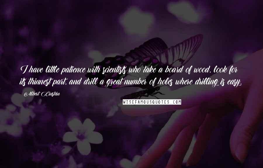 Albert Einstein Quotes: I have little patience with scientists who take a board of wood, look for its thinnest part, and drill a great number of holes where drilling is easy.